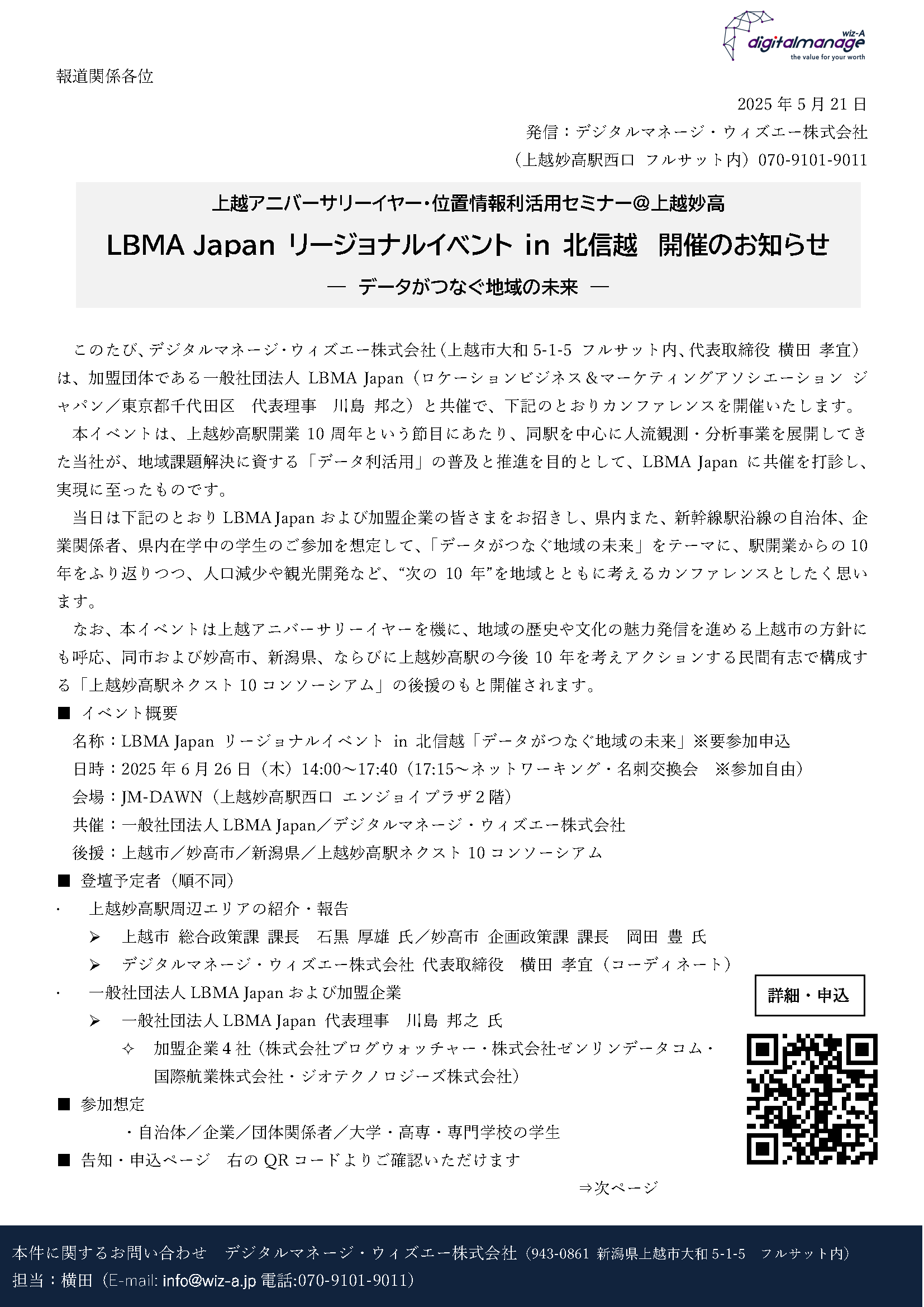 報道関係各位
2025年5月21日
発信:デジタルマネージ・ウィズエー株式会社
(上越妙高駅西口 フルサット内)070-9101-9011
このたび、デジタルマネージ・ウィズエー株式会社(上越市大和5-1-5 フルサット内、代表取締役 横田 孝宜)は、加盟団体である一般社団法人LBMA Japan(ロケーションビジネス&マーケティングアソシエーション ジャパン/東京都千代田区 代表理事 川島 邦之)と共催で、下記のとおりカンファレンスを開催いたします。
本イベントは、上越妙高駅開業10周年という節目にあたり、同駅を中心に人流観測・分析事業を展開してきた当社が、地域課題解決に資する「データ利活用」の普及と推進を目的として、LBMA Japanに共催を打診し、実現に至ったものです。
当日は下記のとおりLBMA Japanおよび加盟企業の皆さまをお招きし、県内また、新幹線駅沿線の自治体、企業関係者、県内在学中の学生のご参加を想定して、「データがつなぐ地域の未来」をテーマに、駅開業からの10年をふり返りつつ、人口減少や観光開発など、“次の10年”を地域とともに考えるカンファレンスとしたく思います。
なお、本イベントは上越アニバーサリーイヤーを機に、地域の歴史や文化の魅力発信を進める上越市の方針にも呼応、同市および妙高市、新潟県、ならびに上越妙高駅の今後10年を考えアクションする民間有志で構成する「上越妙高駅ネクスト10コンソーシアム」の後援のもと開催されます。
■ イベント概要
名称:LBMA Japan リージョナルイベント in 北信越「データがつなぐ地域の未来」※要参加申込
日時:2025年6月26日(木)14:00~17:40(17:15~ネットワーキング・名刺交換会 ※参加自由)
会場:JM-DAWN(上越妙高駅西口 エンジョイプラザ2階)
共催:一般社団法人LBMA Japan/デジタルマネージ・ウィズエー株式会社
後援:上越市/妙高市/新潟県/上越妙高駅ネクスト10コンソーシアム
■ 登壇予定者(順不同)
上越妙高駅周辺エリアの紹介・報告
上越市 総合政策課 課長 石黒 厚雄 氏/妙高市 企画政策課 課長 岡田 豊 氏
デジタルマネージ・ウィズエー株式会社 代表取締役 横田 孝宜(コーディネート)
一般社団法人LBMA Japanおよび加盟企業
一般社団法人LBMA Japan 代表理事 川島 邦之 氏
加盟企業4社(株式会社ブログウォッチャー・株式会社ゼンリンデータコム・国際航業株式会社・ジオテクノロジーズ株式会社)
■ 参加想定
・自治体/企業/団体関係者/大学・高専・専門学校の学生
■ 告知・申込ページ 右のQRコードよりご確認いただけます
⇒次ページ
■主催(共催)について
■デジタルマネージ・ウィズエー株式会社
名称 デジタルマネージ・ウィズエー株式会社
設立 2018年
所在地 新潟県上越市大和5-1-5 フルサット内
登記上本店 新潟県上越市石沢778番地1
代表者 代表取締役 横田 孝宜(よこた たかよし)
事業内容 位置情報データの利活用推進/人流分析/地域イベントの共催/セミナー開催等
公式サイト https://wiz-a.jp
■ 一般社団法人LBMA Japan
名称 一般社団法人LBMA Japan(Location Business & Marketing Association Japan)
設立 2020年
所在地 東京都千代田区神田和泉町1番地6-16ヤマトビル405
代表者 代表理事 川島 邦之(かわしま くにゆき)
会員数 101社・団体(2025年5月現在)
活動内容 位置情報データの利活用普及と業界啓発(セミナー・Podcast等)
ジオマーケティング技術や人流解析の標準化と研究推進
地方自治体との連携による地域DX支援・スマートシティ推進
会員企業間の連携とスタートアップ支援による事業創出
プライバシー配慮に基づくガイドライン整備と社会的信頼性の向上 など
公式サイト https://www.lbmajapan.com/
以上
