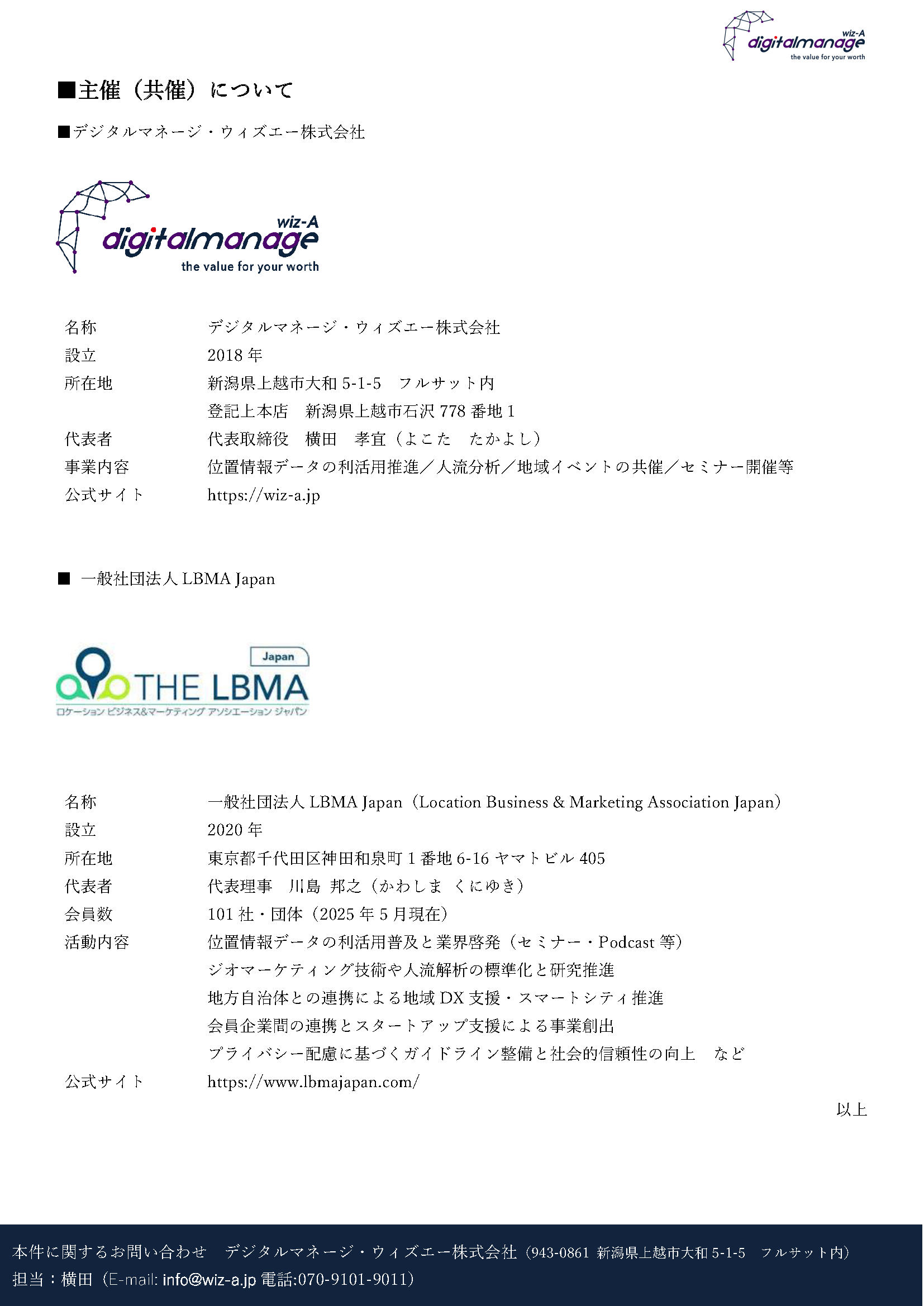 報道関係各位
2025年5月21日
発信:デジタルマネージ・ウィズエー株式会社
(上越妙高駅西口 フルサット内)070-9101-9011
このたび、デジタルマネージ・ウィズエー株式会社(上越市大和5-1-5 フルサット内、代表取締役 横田 孝宜)は、加盟団体である一般社団法人LBMA Japan(ロケーションビジネス&マーケティングアソシエーション ジャパン/東京都千代田区 代表理事 川島 邦之)と共催で、下記のとおりカンファレンスを開催いたします。
本イベントは、上越妙高駅開業10周年という節目にあたり、同駅を中心に人流観測・分析事業を展開してきた当社が、地域課題解決に資する「データ利活用」の普及と推進を目的として、LBMA Japanに共催を打診し、実現に至ったものです。
当日は下記のとおりLBMA Japanおよび加盟企業の皆さまをお招きし、県内また、新幹線駅沿線の自治体、企業関係者、県内在学中の学生のご参加を想定して、「データがつなぐ地域の未来」をテーマに、駅開業からの10年をふり返りつつ、人口減少や観光開発など、“次の10年”を地域とともに考えるカンファレンスとしたく思います。
なお、本イベントは上越アニバーサリーイヤーを機に、地域の歴史や文化の魅力発信を進める上越市の方針にも呼応、同市および妙高市、新潟県、ならびに上越妙高駅の今後10年を考えアクションする民間有志で構成する「上越妙高駅ネクスト10コンソーシアム」の後援のもと開催されます。
■ イベント概要
名称:LBMA Japan リージョナルイベント in 北信越「データがつなぐ地域の未来」※要参加申込
日時:2025年6月26日(木)14:00~17:40(17:15~ネットワーキング・名刺交換会 ※参加自由)
会場:JM-DAWN(上越妙高駅西口 エンジョイプラザ2階)
共催:一般社団法人LBMA Japan/デジタルマネージ・ウィズエー株式会社
後援:上越市/妙高市/新潟県/上越妙高駅ネクスト10コンソーシアム
■ 登壇予定者(順不同)
上越妙高駅周辺エリアの紹介・報告
上越市 総合政策課 課長 石黒 厚雄 氏/妙高市 企画政策課 課長 岡田 豊 氏
デジタルマネージ・ウィズエー株式会社 代表取締役 横田 孝宜(コーディネート)
一般社団法人LBMA Japanおよび加盟企業
一般社団法人LBMA Japan 代表理事 川島 邦之 氏
加盟企業4社(株式会社ブログウォッチャー・株式会社ゼンリンデータコム・国際航業株式会社・ジオテクノロジーズ株式会社)
■ 参加想定
・自治体/企業/団体関係者/大学・高専・専門学校の学生
■ 告知・申込ページ 右のQRコードよりご確認いただけます
⇒次ページ
■主催(共催)について
■デジタルマネージ・ウィズエー株式会社
名称 デジタルマネージ・ウィズエー株式会社
設立 2018年
所在地 新潟県上越市大和5-1-5 フルサット内
登記上本店 新潟県上越市石沢778番地1
代表者 代表取締役 横田 孝宜(よこた たかよし)
事業内容 位置情報データの利活用推進/人流分析/地域イベントの共催/セミナー開催等
公式サイト https://wiz-a.jp
■ 一般社団法人LBMA Japan
名称 一般社団法人LBMA Japan(Location Business & Marketing Association Japan)
設立 2020年
所在地 東京都千代田区神田和泉町1番地6-16ヤマトビル405
代表者 代表理事 川島 邦之(かわしま くにゆき)
会員数 101社・団体(2025年5月現在)
活動内容 位置情報データの利活用普及と業界啓発(セミナー・Podcast等)
ジオマーケティング技術や人流解析の標準化と研究推進
地方自治体との連携による地域DX支援・スマートシティ推進
会員企業間の連携とスタートアップ支援による事業創出
プライバシー配慮に基づくガイドライン整備と社会的信頼性の向上 など
公式サイト https://www.lbmajapan.com/
以上